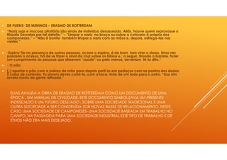 ELIAS ANALISA A OBRA DE ERASMO DE ROTTERDAM COMO UM DOCUMENTO DE UMA
ÉPOCA , UM MANUAL DE CIVILIDADE. ESTE DOCUMENTO SIMBOLIZAVA UM PRESENTE
INDESEJADO E UM FUTURO DESEJADO , SOBRE UMA SOCIEDADE TRADICIONAL E UMA
OUTRA SOCIEDADE A SER CONSTRUÍDA SOB NOVAS BASES DE RELACIONAMENTO. NESTE
CASO UMA SOCIEDADE DE CAMPONESES- UMA SOCIEDADE BASEADA EM TRABALHO NO
CAMPO, NA PASSAGEM PARA UMA SOCIEDADE INDUSTRIAL ESTE TIPO DE TRABALHO E DE
ETHOS NÃO ERA MAIS DESEJADO.
DE PUERIS- DE MENINOS – ERASMO DE ROTTERDAM
“Nariz sujo e mucosa pituitária são sinais de indivíduo desasseado. Aliás, houve quem reprovasse o
filósofo Sócrates por tal defeito.” – “Limpar o nariz no braço ou sobre o cotovelo é próprio dos
camponeses.” – “Não é bonito também limpar o nariz com as mãos e, depois, esfrega-las nas
vestes.”
-Espirro“Se na presença de outras pessoas, ocorre o espirro, é de bom tom virar o dorso. Uma vez
passado o acesso, há de se fazer o sinal da cruz sobre os lábios e , a seguir, tirando o barrete, fazer
um cumprimento às pessoas que disseram “saúde” ou pelo menos, deveriam tê-lo dito.”
- O pão
[..] apertar o pão com a palma da mão para depois parti-lo em pedaços com as pontas dos dedos.
É coisa de cortesão. Tu porem deves cortá-lo, com a faca, indo de um lado para o outro. “Isso sim
revela modo de gente refinada.”
 