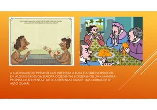 A SOCIEDADE DO PRESENTE QUE INTERESSA A ELIAS É A QUE FLORESECEU
EM ALGUNS PAÍSES DA EUROPA OCIEDENTAL E DISSEMINOU UMA MANEIRA
PRÓPRIA DE SER PENSAR, DE SE APRESENTAR DIANTE DAS OUTRAS DE SE
AUTO OLHAR.
 