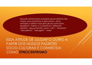 ESSA ATITUDE DE JULGAR O OUTRO A
PARTIR DOS NOSSOS PADRÕES
SÓCIO-CULTURAIS É CONHECIDA
COMO ETNOCENTRISMO
Quando estranhamos maneiras de ser distintas das
nossas, que aceitamos e aprovamos , somo
tentados a definir nosso jeito de ser como bom,
desejável , melhor, e a classificar o diferente
distante , desconhecido como “ruim”, “atrasado”,
“decadente”, “selvagem”, “rude”.
 