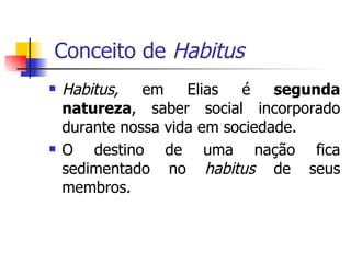 Conceito de  Habitus Habitus,  em Elias é  segunda natureza , saber social incorporado durante nossa vida em sociedade. O destino de uma nação fica sedimentado no  habitus  de seus membros. 