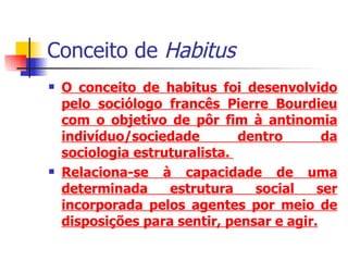 Conceito de  Habitus O conceito de habitus foi desenvolvido pelo sociólogo francês Pierre Bourdieu com o objetivo de pôr fim à antinomia indivíduo/sociedade dentro da sociologia estruturalista.  Relaciona-se à capacidade de uma determinada estrutura social ser incorporada pelos agentes por meio de disposições para sentir, pensar e agir. 