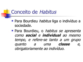Conceito de  Habitus Para Bourdieu  habitus  liga o indivíduo a sociedade. Para Bourdieu, o  habitus se apresenta como  social  e  individual  ao mesmo tempo, e refere-se tanto a um grupo quanto a uma  classe  e, obrigatoriamente ao indivíduo. 