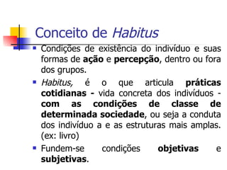 Conceito de  Habitus Condições de existência do indivíduo e suas formas de  ação  e  percepção , dentro ou fora dos grupos.  Habitus,  é o que articula  práticas cotidianas -  vida concreta dos indivíduos -  com as condições de classe de determinada sociedade , ou seja a conduta dos indivíduo a e as estruturas mais amplas. (ex: livro) Fundem-se condições  objetivas  e  subjetivas . 