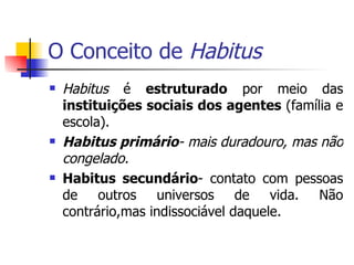 O Conceito de  Habitus Habitus  é  estruturado  por meio das  instituições sociais dos agentes  (família e escola). Habitus primário - mais duradouro, mas não congelado. Habitus secundário - contato com pessoas de outros universos de vida. Não contrário,mas indissociável daquele. 