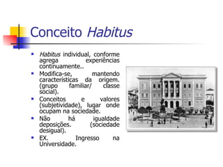 Conceito  Habitus Habitus  individual, conforme agrega experiências continuamente.. Modifica-se, mantendo características da origem. (grupo familiar/ classe social). Conceitos e valores (subjetividade), lugar onde ocupam na sociedade. Não há igualdade deposições. (sociedade desigual). EX.  Ingresso na Universidade. 