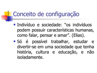 Conceito de configuração Indivíduo e sociedade: “os indivíduos  podem possuir características humanas, como falar, pensar e amar”. (Elias). Só é possível trabalhar, estudar e divertir-se em uma sociedade que tenha história, cultura e educação, e não isoladamente. 