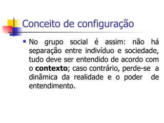 Conceito de configuração No grupo social é assim: não há separação entre indivíduo e sociedade, tudo deve ser entendido de acordo com o  contexto ; caso contrário, perde-se  a dinâmica da realidade e o poder  de entendimento. 