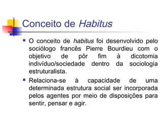 Conceito de Habitus
 O conceito de habitus foi desenvolvido pelo
sociólogo francês Pierre Bourdieu com o
objetivo de pôr fim à dicotomia
indivíduo/sociedade dentro da sociologia
estruturalista.
 Relaciona-se à capacidade de uma
determinada estrutura social ser incorporada
pelos agentes por meio de disposições para
sentir, pensar e agir.
 