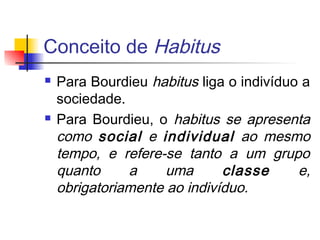 Conceito de Habitus
 Para Bourdieu habitus liga o indivíduo a
sociedade.
 Para Bourdieu, o habitus se apresenta
como social e individual ao mesmo
tempo, e refere-se tanto a um grupo
quanto a uma classe e,
obrigatoriamente ao indivíduo.
 
