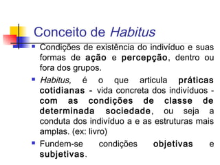 Conceito de Habitus
 Condições de existência do indivíduo e suas
formas de ação e percepção, dentro ou
fora dos grupos.
 Habitus, é o que articula práticas
cotidianas - vida concreta dos indivíduos -
com as condições de classe de
determinada sociedade, ou seja a
conduta dos indivíduo a e as estruturas mais
amplas. (ex: livro)
 Fundem-se condições objetivas e
subjetivas.
 