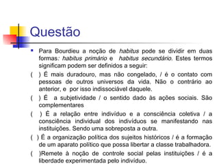 Questão
 Para Bourdieu a noção de habitus pode se dividir em duas
formas: habitus primário e habitus secundário. Estes termos
significam podem ser definidos a seguir:
( ) É mais duradouro, mas não congelado, / é o contato com
pessoas de outros universos da vida. Não o contrário ao
anterior, e por isso indissociável daquele.
( ) É a subjetividade / o sentido dado às ações sociais. São
complementares
( ) É a relação entre indivíduo e a consciência coletiva / a
consciência individual dos indivíduos se manifestando nas
instituições. Sendo uma sobreposta a outra.
( ) É a organização política dos sujeitos históricos / é a formação
de um aparato político que possa libertar a classe trabalhadora.
( )Remete à noção de controle social pelas instituições / é a
liberdade experimentada pelo indivíduo.
 