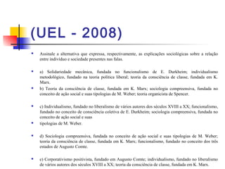 (UEL - 2008)
 Assinale a alternativa que expressa, respectivamente, as explicações sociológicas sobre a relação
entre indivíduo e sociedade presentes nas falas.
 a) Solidariedade mecânica, fundada no funcionalismo de E. Durkheim; individualismo
metodológico, fundado na teoria política liberal; teoria da consciência de classe, fundada em K.
Marx.
 b) Teoria da consciência de classe, fundada em K. Marx; sociologia compreensiva, fundada no
conceito de ação social e suas tipologias de M. Weber; teoria organicista de Spencer.
 c) Individualismo, fundado no liberalismo de vários autores dos séculos XVIII a XX; funcionalismo,
fundado no conceito de consciência coletiva de E. Durkheim; sociologia compreensiva, fundada no
conceito de ação social e suas
 tipologias de M. Weber.
 d) Sociologia compreensiva, fundada no conceito de ação social e suas tipologias de M. Weber;
teoria da consciência de classe, fundada em K. Marx; funcionalismo, fundado no conceito dos três
estados de Augusto Comte.
 e) Corporativismo positivista, fundado em Augusto Comte; individualismo, fundado no liberalismo
de vários autores dos séculos XVIII a XX; teoria da consciência de classe, fundada em K. Marx.
 