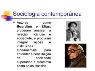 Sociologia contemporânea
 Autores como
Bourdieu e Elias,
procuram analisar a
relação indivíduo e
sociedade, e procuram
integrar ações e
instituições
fundamentais para
entender a constituição
da sociedade
superando a dicotomia
posta pelos clássico.
 