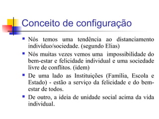 Conceito de configuração
 Nós temos uma tendência ao distanciamento
indivíduo/sociedade. (segundo Elias)
 Nós muitas vezes vemos uma impossibilidade do
bem-estar e felicidade individual e uma sociedade
livre de conflitos. (idem)
 De uma lado as Instituições (Família, Escola e
Estado) - estão a serviço da felicidade e do bem-
estar de todos.
 De outro, a ideia de unidade social acima da vida
individual.
 
