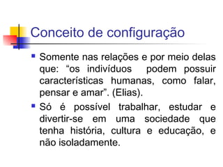 Conceito de configuração
 Somente nas relações e por meio delas
que: “os indivíduos podem possuir
características humanas, como falar,
pensar e amar”. (Elias).
 Só é possível trabalhar, estudar e
divertir-se em uma sociedade que
tenha história, cultura e educação, e
não isoladamente.
 