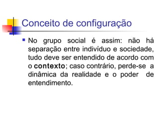 Conceito de configuração
 No grupo social é assim: não há
separação entre indivíduo e sociedade,
tudo deve ser entendido de acordo com
o contexto; caso contrário, perde-se a
dinâmica da realidade e o poder de
entendimento.
 