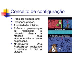 Conceito de configuração
 Pode ser aplicado em:
 Pequenos grupos.
 A sociedades inteiras.
 Enfim com pessoas que
se relacionam, o
conceito chama a
atenção para
interdependência entre
as pessoas.
 Sociedade dos
indivíduos, realçando
a unidade, e não a
divisão.
 