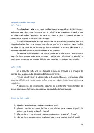 10
1Er. Visita
En esta primer visita se concluye, que la empresa ha atendido sin ningún proceso o
estructura aprendidas, si no, la misma atención adquirida por experiencia personal, la cual
va intencionada sólo a “despachar” sin tomar en cuenta técnicas ni procesos a través de
didácticas de expertos en servicio, ni consultores.
Aunque se observa que el lugar cuenta con características suficientes para una
cómoda atención, ésta no se aprovecha al máximo, se observa el lugar con pocos detalles
de atención por parte de los empleados de mantenimiento y limpieza. No tienen a un
personal encargado de apoyar con el equipaje de los usuarios.
Derivado de estas observaciones, que se detallan en la tabla anterior, se solicita una
segunda visita para responder a una entrevista con el gerente y administrador, además, de
realizar una encuesta a los usuarios del hotel para sacar las conclusiones y sugerencias.
2Da. Visita
En la segunda visita, una vez elaborado el guión de entrevista y la encuesta de
servicio a los usuarios, éstas se realizan de la siguiente forma.
Primero se entrevistan al administrador y al gerente. Después, se encuestan a los
usuarios del hotel. Una vez concluidas ambas acciones, se determinarán las conclusiones y
resultados.
A continuación, se presentan las preguntas de la entrevista y la contestación de
ambos informantes. Así mismo, se presentan los resultados de las encuestas.
Guión de Entrevista
1. ¿Cómo o a través de qué medios promueve su hotel?
2. ¿Cuáles son las encuestas hechas a sus clientes para conocer el grado de
satisfacción de visitar su hotel? ¿Porqué?
3. ¿De qué forma considera a sus clientes para innovar en el servicio? ¿Porqué?
4. ¿De qué forma considera a sus empleados para innovar en el servicio? ¿Porqué?
 