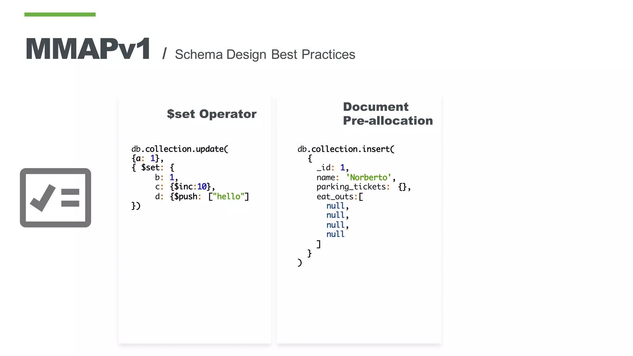 db.collection.insert(
{
_id: 1,
name: 'Norberto',
parking_tickets: {},
eat_outs:[
null,
null,
null,
null
]
}
)
Document
Pre-allocation
db.collection.update(
{a: 1},
{ $set: {
b: 1,
c: {$inc:10},
d: {$push: ["hello"]
})
$set Operator
MMAPv1 / Schema Design Best Practices
 
