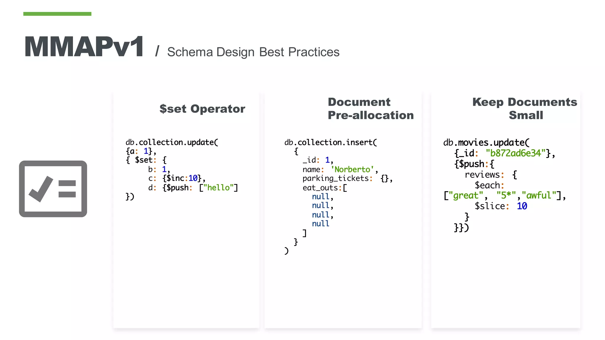db.collection.insert(
{
_id: 1,
name: 'Norberto',
parking_tickets: {},
eat_outs:[
null,
null,
null,
null
]
}
)
Document
Pre-allocation
db.collection.update(
{a: 1},
{ $set: {
b: 1,
c: {$inc:10},
d: {$push: ["hello"]
})
$set Operator
db.movies.update(
{_id: "b872ad6e34"},
{$push:{
reviews: {
$each:
["great", "5*","awful"],
$slice: 10
}
}})
Keep Documents
Small
MMAPv1 / Schema Design Best Practices
 