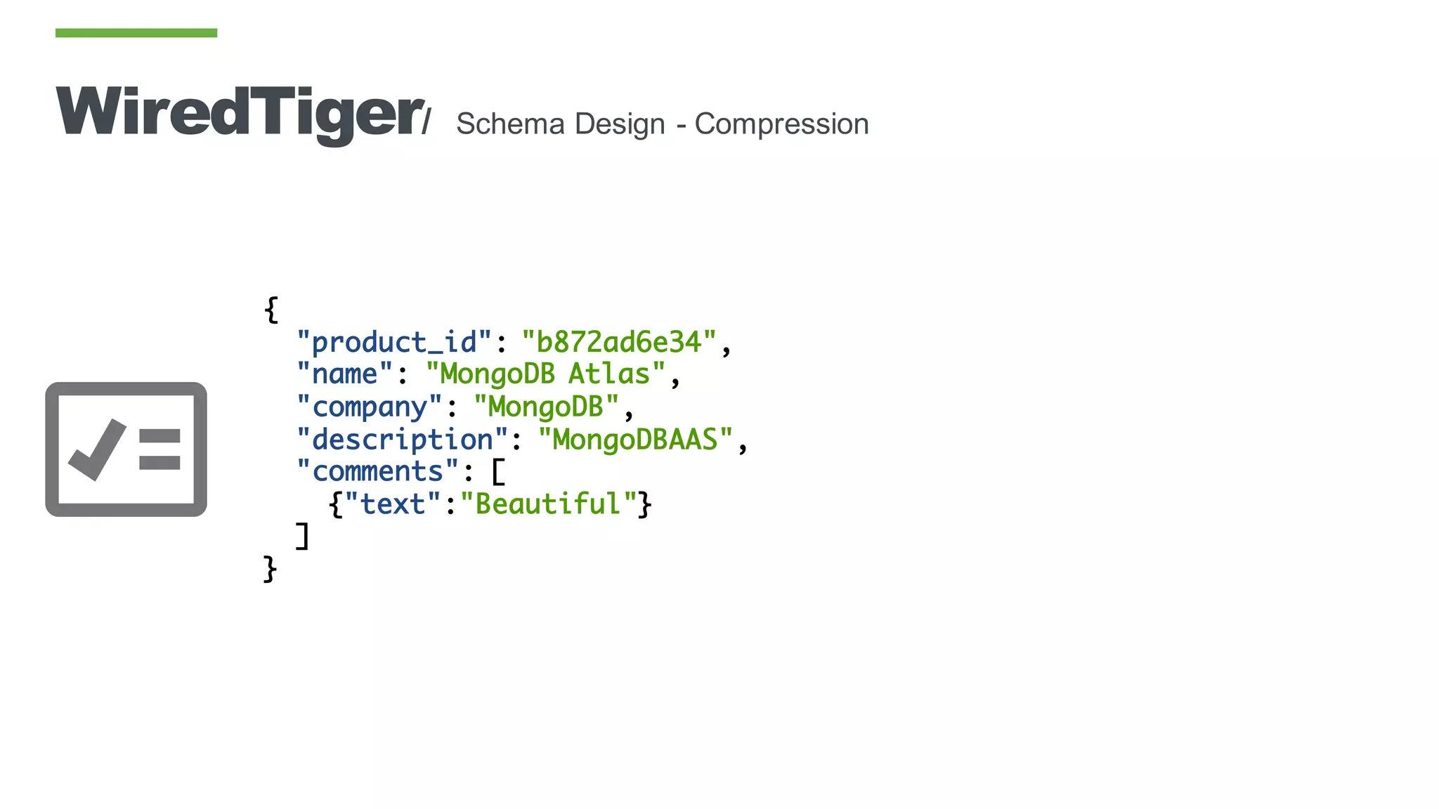 WiredTiger/ Schema Design - Compression
{
"product_id": "b872ad6e34",
"name": "MongoDB Atlas",
"company": "MongoDB",
"description": "MongoDBAAS",
"comments": [
{"text":"Beautiful"}
]
}
 
