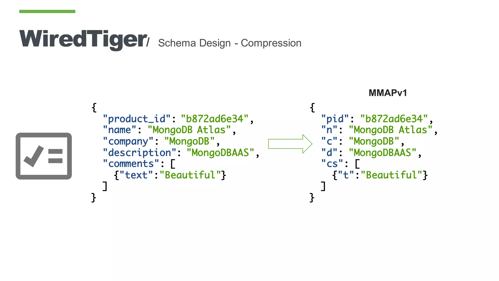 WiredTiger/ Schema Design - Compression
{
"product_id": "b872ad6e34",
"name": "MongoDB Atlas",
"company": "MongoDB",
"description": "MongoDBAAS",
"comments": [
{"text":"Beautiful"}
]
}
MMAPv1
{
"pid": "b872ad6e34",
"n": "MongoDB Atlas",
"c": "MongoDB",
"d": "MongoDBAAS",
"cs": [
{"t":"Beautiful"}
]
}
 