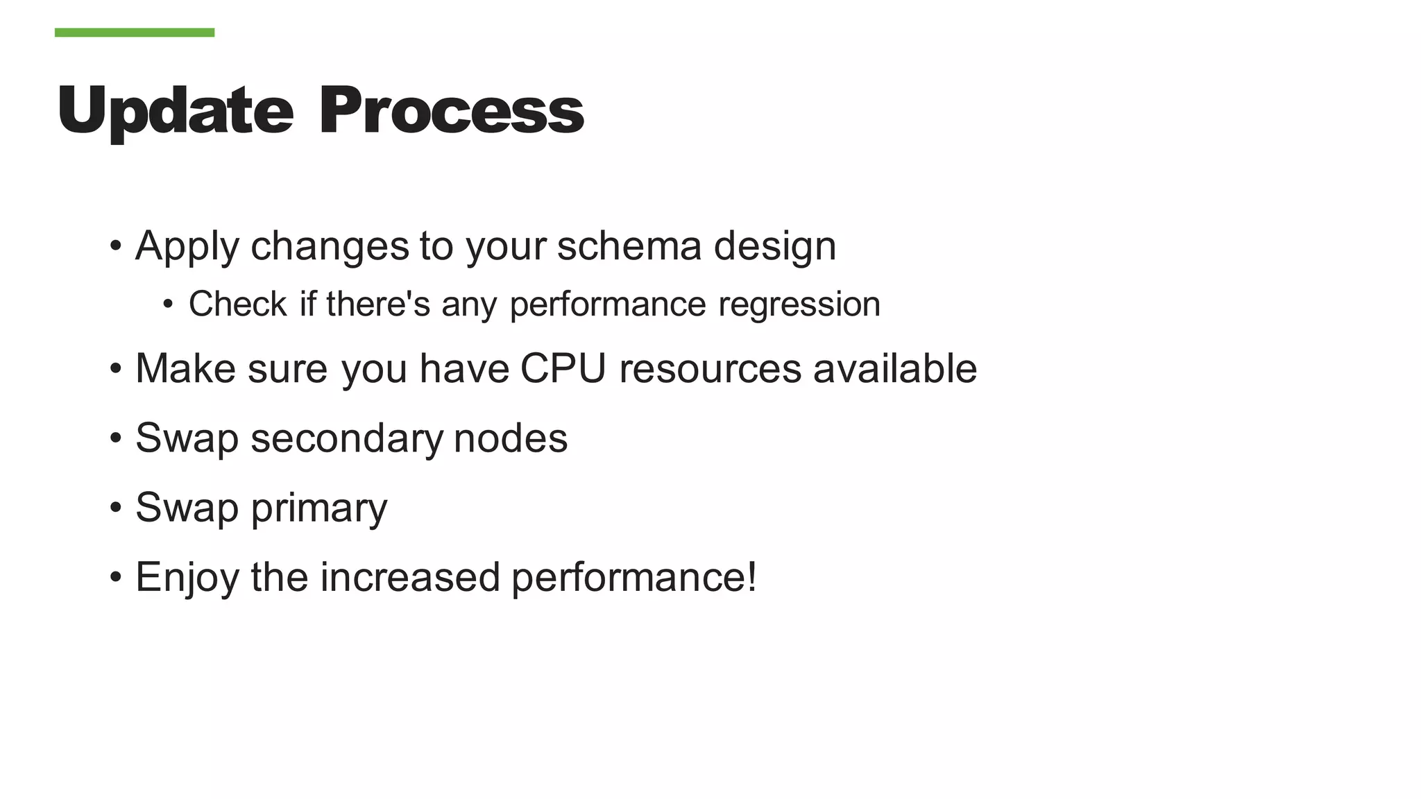 Update Process
• Apply changes to your schema design
• Check if there's any performance regression
• Make sure you have CPU resources available
• Swap secondary nodes
• Swap primary
• Enjoy the increased performance!
 