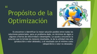 “
”
Propósito de la
Optimización
Es encontrar o identificar la mejor solución posible entre todas las
soluciones potenciales, para un problema dado, en términos de algún o
algunos criterios de efectividad o desempeño. Le ayuda a encontrar la
solución que le brinda los mejores resultados, le da la utilidad más alta
(producción o valor deseado), o el resultado con el mínimo costo
(desperdicio o valor no deseado).
 