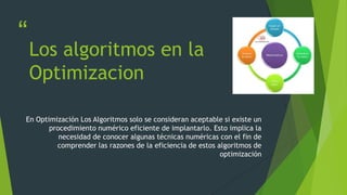 “
”
Los algoritmos en la
Optimizacion
En Optimización Los Algoritmos solo se consideran aceptable si existe un
procedimiento numérico eficiente de implantarlo. Esto implica la
necesidad de conocer algunas técnicas numéricas con el fin de
comprender las razones de la eficiencia de estos algoritmos de
optimización
 