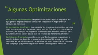 “
”
Algunas Optimizaciones
En el área de las matemáticas: la optimización intenta aportar respuestas a u
tipo general de problemas que consiste en seleccionar el mejor entre un
conjunto de elementos
La optimización de software: busca adaptar los programas informáticos para que
realicen sus tareas de la forma mas rápida posible. Gracias a la optimización de
software, por ejemplo, los programas pueden requerir de menos memoria para
su funcionamiento ya que pasa a usar sus recursos de manera mas eficiente
Optimización de consulta: consiste en mejorar los tiempos de respuesta en la
gestión de base de datos. En el lenguaje de consultas SQL uno de los mas
utilizados por los desarrolladores, la optimización busca simplificar las consulta
mas complejas que pueden requerir de mucho tiempo para su resolución
 