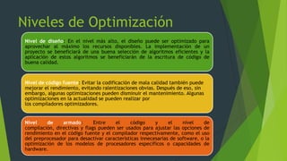 Niveles de Optimización
Nivel de diseño: En el nivel más alto, el diseño puede ser optimizado para
aprovechar al máximo los recursos disponibles. La implementación de un
proyecto se beneficiará de una buena selección de algoritmos eficientes y la
aplicación de estos algoritmos se beneficiarán de la escritura de código de
buena calidad.
Nivel de código fuente: Evitar la codificación de mala calidad también puede
mejorar el rendimiento, evitando ralentizaciones obvias. Después de eso, sin
embargo, algunas optimizaciones pueden disminuir el mantenimiento. Algunas
optimizaciones en la actualidad se pueden realizar por
los compiladores optimizadores.
Nivel de armado: Entre el código y el nivel de
compilación, directivas y flags pueden ser usados para ajustar las opciones de
rendimiento en el código fuente y el compilador respectivamente, como el uso
del preprocesador para desactivar características innecesarias de software, o la
optimización de los modelos de procesadores específicos o capacidades de
hardware.
 