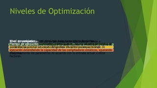 Niveles de Optimización
Nivel de compilación: El uso de un compilador optimizador tiende a
asegurar que el programa ejecutable se optimiza por lo menos tanto como el
compilador puede predecir.
Nivel ensamblador: En el nivel más bajo, la escritura de código
utilizando lenguaje ensamblador, diseñado para una plataforma de hardware
particular, pueden producir el código más eficiente y compacta si el
programador se aprovecha de todo el repertorio de instrucciones de la
máquina.
Tiempo de ejecución: Los compiladores just-in- time y los programadores de
ensamblador pueden ser capaz de realizar la optimización en tiempo de
ejecución extendiendo la capacidad de los compiladores estáticos, ajustando
dinámicamente los parámetros de acuerdo con la entrada actual u otros
factores.
 