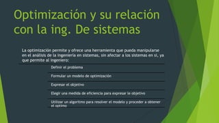 Optimización y su relación
con la ing. De sistemas
La optimización permite y ofrece una herramienta que pueda manipularse
en el análisis de la ingeniería en sistemas, sin afectar a los sistemas en si, ya
que permite al ingeniero:
Definir el problema
Formular un modelo de optimización
Expresar el objetivo
Elegir una medida de eficiencia para expresar le objetivo
Utilizar un algoritmo para resolver el modelo y proceder a obtener
el optimo
 