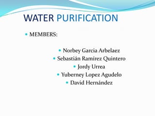 WATER PURIFICATION
 MEMBERS:
 Norbey Garcia Arbelaez
 Sebastián Ramírez Quintero
 Jordy Urrea
 Yuberney Lopez Agudelo
 David Hernández

 