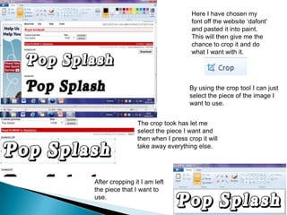 Here I have chosen my
                                    font off the website ‘dafont’
                                    and pasted it into paint.
                                    This will then give me the
                                    chance to crop it and do
                                    what I want with it.




                                   By using the crop tool I can just
                                   select the piece of the image I
                                   want to use.


                The crop took has let me
                select the piece I want and
                then when I press crop it will
                take away everything else.




After cropping it I am left
the piece that I want to
use.
 