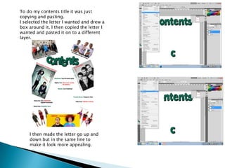 To do my contents title it was just
copying and pasting.
I selected the letter I wanted and drew a
box around it. I then copied the letter I
wanted and pasted it on to a different
layer.




    I then made the letter go up and
    down but in the same line to
    make it look more appealing.
 