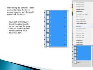 After doing my contents I then
wanted to move the layers
around together so I decided I
would link the layers.



 Having all of my layers
 linked it makes it easier
 for me to move the word
 contents around without
 having to move each
 individual part.
 