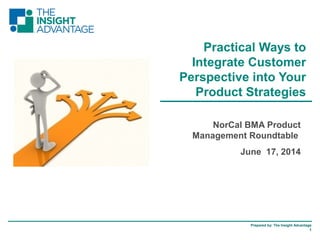 Prepared by: The Insight Advantage
1
NorCal BMA Product
Management Roundtable
June 17, 2014
Practical Ways to
Integrate Customer
Perspective into Your
Product Strategies
 