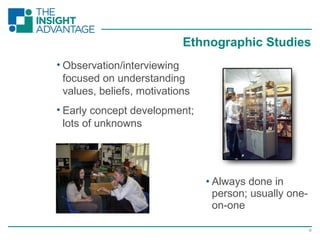 12
• Observation/interviewing
focused on understanding
values, beliefs, motivations
• Early concept development;
lots of unknowns
Ethnographic Studies
• Always done in
person; usually one-
on-one
 