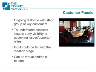 13
• Ongoing dialogue with static
group of key customers
• To understand business
issues; early visibility to
upcoming issues/opportu-
nities
• Input could be fed into the
ideation stage
• Can be virtual and/or in
person
Customer Panels
 
