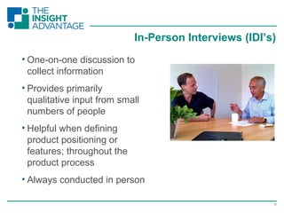 15
• One-on-one discussion to
collect information
• Provides primarily
qualitative input from small
numbers of people
• Helpful when defining
product positioning or
features; throughout the
product process
• Always conducted in person
In-Person Interviews (IDI’s)
 