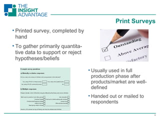 18
• Printed survey, completed by
hand
• To gather primarily quantita-
tive data to support or reject
hypotheses/beliefs
Print Surveys
• Usually used in full
production phase after
products/market are well-
defined
• Handed out or mailed to
respondents
 