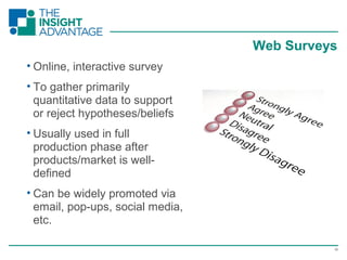 19
• Online, interactive survey
• To gather primarily
quantitative data to support
or reject hypotheses/beliefs
• Usually used in full
production phase after
products/market is well-
defined
• Can be widely promoted via
email, pop-ups, social media,
etc.
Web Surveys
 