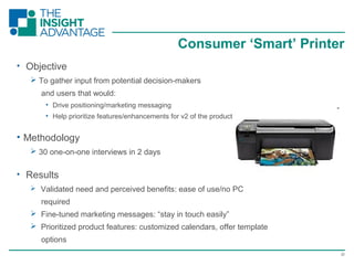 22
Consumer ‘Smart’ Printer
• Objective
 To gather input from potential decision-makers
and users that would:
• Drive positioning/marketing messaging
• Help prioritize features/enhancements for v2 of the product
• Methodology
 30 one-on-one interviews in 2 days
• Results
 Validated need and perceived benefits: ease of use/no PC
required
 Fine-tuned marketing messages: “stay in touch easily”
 Prioritized product features: customized calendars, offer template
options
 