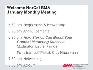 Welcome NorCal BMA
January Monthly Meeting
5:30 pm Registration & Networking
6:25 pm Announcements
6:30 pm How Stories Can Boost Your
Content Marketing Success
Moderator: Laura Ramos
Panelists: Jeff Paris& Clay Hausmann
7:30 pm Networking
8:00 pm Adjourn
 