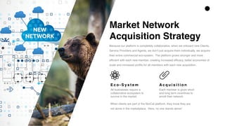 Market Network  
Acquisition Strategy
Because our platform is completely collaborative, when we onboard new Clients,
Service Providers and Agents, we don’t just acquire them individually, we acquire
their entire commercial eco-system. The platform grows stronger and more
efficient with each new member, creating increased efficacy, better economies of
scale and increased profits for all members with each new acquisition.
E c o - S y s t e m
All businesses require a
collaborative ecosystem to
survive in the market.
A c q u i s i t i o n
Each member is given short
and long term incentives to
enroll their network
When clients are part of the NorCal platform, they know they are
not alone in the marketplace. Here, no one stands alone!
 