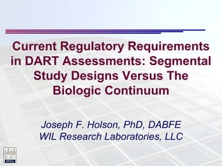 Current Regulatory Requirements
in DART Assessments: Segmental
Study Designs Versus The
Biologic Continuum
Joseph F. Holson, PhD, DABFE
WIL Research Laboratories, LLC

 