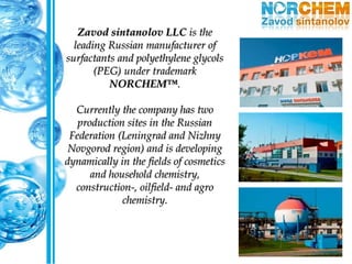 Zavod sintanolov LLC is the
leading Russian manufacturer of
surfactants and polyethylene glycols
(PEG) under trademark
NORCHEM™.
Currently the company has two
production sites in the Russian
Federation (Leningrad and Nizhny
Novgorod region) and is developing
dynamically in the fields of cosmetics
and household chemistry,
construction-, oilfield- and agro
chemistry.
 