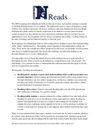 Elements of this letter have been used with permission from Penny Kittle, author of Book Love
Reads
The NHS Language Arts Department believes that out-of-class, self-guided, reading is essential
to building lifelong learners of our students. Throughout the year we expect all students to read
on their own, for their enjoyment. All classes will have some time dedicated to Norcross Reads,
determined by grade and level, but the expectation is for students to read at least two hours
weekly on their own; they should also carry their books with them daily in case they have an
opportunity to read. An assignment will not always accompany the reading – reading simply for
the sake of reading, and the inherent benefits, is often the goal.
The Language Arts Department believes that reading allows students to grow their understanding
of the world—and themselves—through the varied experiences that independent reading can
offer. These lenses give insight into others’ perspectives and views, occasionally even from those
who are not completely agreeable. The best books challenge our beliefs by helping us see
through different eyes—to live a different life.
It is impossible for us to know the details of every book students choose to read and refer to
throughout the year. What we seek for all students is a compulsion to read—for pleasure—for
knowledge—for a passion for story or information that will keep them into the pages of a book
past our assigned time for reading.
The benefits of reading are tremendous:
 Reading allows students to grow their understanding of the world beyond their own
present experience. Fiction writing and informational articles offer young readers lenses
through which they can view others’ perspectives. In this way, students can evaluate the
morality and values of characters or of real-life situations; reading, then offers a chance
to stretch and grow in personal character.
 Reading relieves stress. School is stressful. Reading takes you out of the present and
into another place and time; it is a perfect escape.
 Reading builds stamina to prepare students for college and their lives after high school.
Reading for an hour or two in one sitting is a basic expectation in college. Reading for
fluency and stamina has been proven to improve the reading rate for students. Fast
reading develops confidence and an appetite for books as well as teaching vocabulary in
context, which improves writing, but it only happens when students find books they want
to read.
There is a misconstrued belief that today’s students won't read, but we believe students substitute
all of those other distractions if they feel no passion for an assigned text. Students can and will
become quite passionate about reading with the right book in their hands. But those books might
 