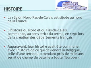 HISTOIRE
 La région Nord-Pas-de-Calais est située au nord
de la France.
 L'histoire du Nord et du Pas-de-Calais
commence, au sens strict du terme, en 1790 lors
de la création des départements français.
 Auparavant, leur histoire avait été commune
avec l'histoire de ce qui deviendra la Belgique,
celle d'une terre qui « pendant près de mille ans
servit de champ de bataille à toute l'Europe ».
 